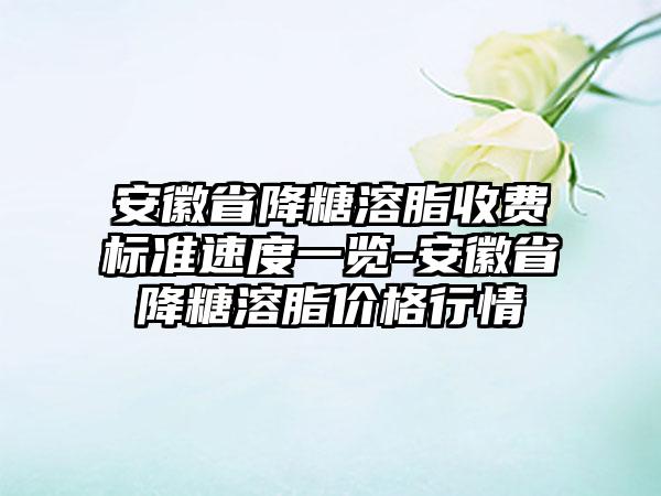 安徽省降糖溶脂收费标准速度一览-安徽省降糖溶脂价格行情