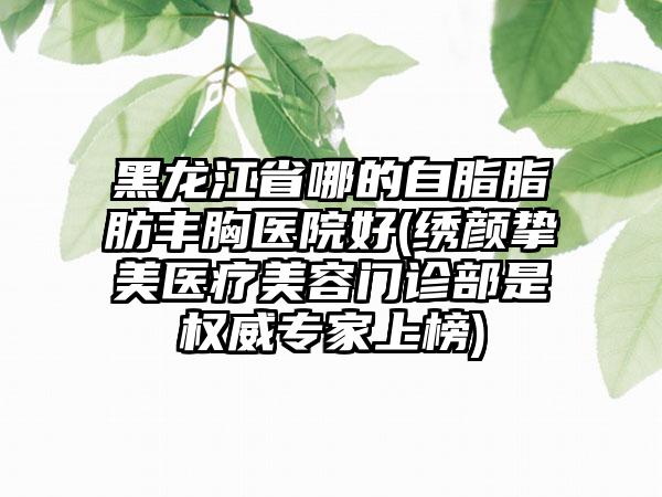 黑龙江省哪的自脂脂肪丰胸医院好(绣颜挚美医疗美容门诊部是权威专家上榜)