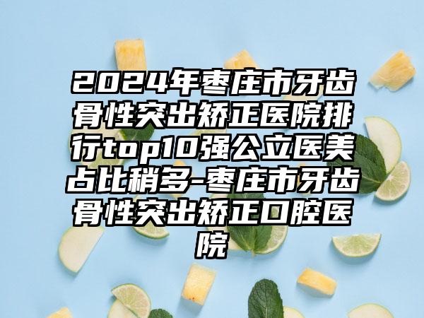 2024年枣庄市牙齿骨性突出矫正医院排行top10强公立医美占比稍多-枣庄市牙齿骨性突出矫正口腔医院