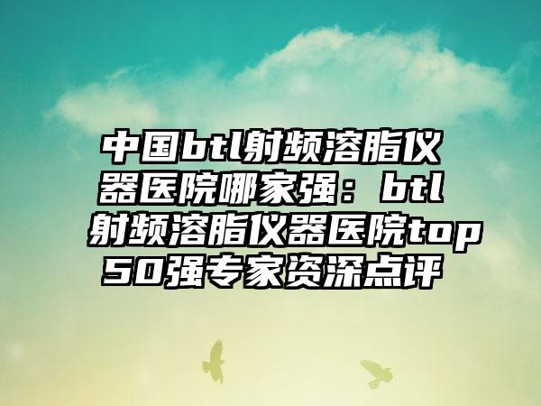 中国btl射频溶脂仪器医院哪家强：btl射频溶脂仪器医院top50强专家资深点评