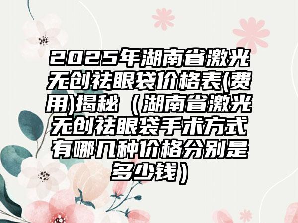 2025年湖南省激光无创祛眼袋价格表(费用)揭秘（湖南省激光无创祛眼袋手术方式有哪几种价格分别是多少钱）