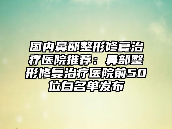 国内鼻部整形修复治疗医院推荐：鼻部整形修复治疗医院前50位白名单发布