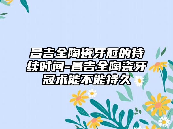 昌吉全陶瓷牙冠的持续时间-昌吉全陶瓷牙冠术能不能持久