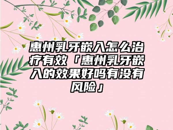 惠州乳牙嵌入怎么治疗有效「惠州乳牙嵌入的效果好吗有没有风险」