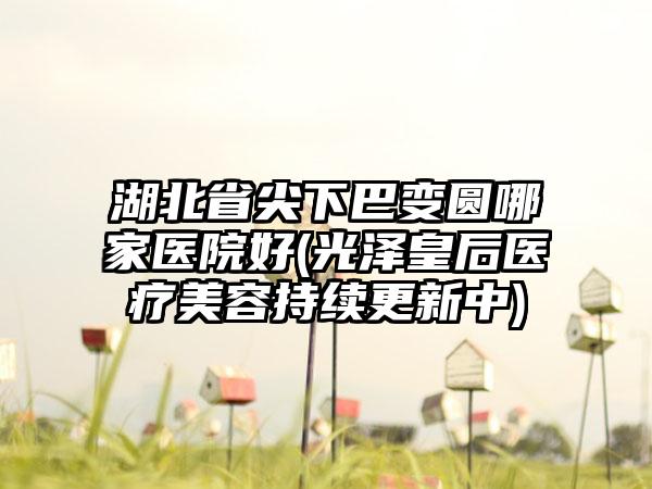 湖北省尖下巴变圆哪家医院好(光泽皇后医疗美容持续更新中)