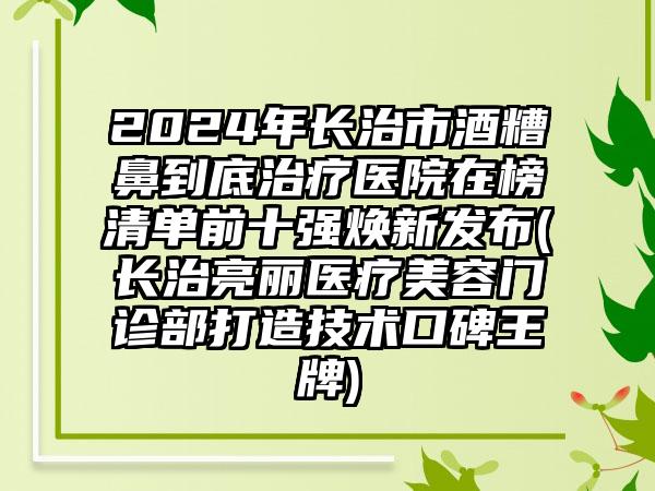 2024年长治市酒糟鼻到底治疗医院在榜清单前十强焕新发布(长治亮丽医疗美容门诊部打造技术口碑王牌)