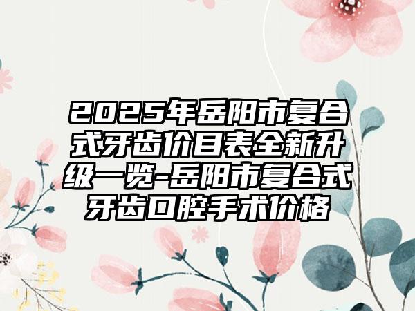 2025年岳阳市复合式牙齿价目表全新升级一览-岳阳市复合式牙齿口腔手术价格