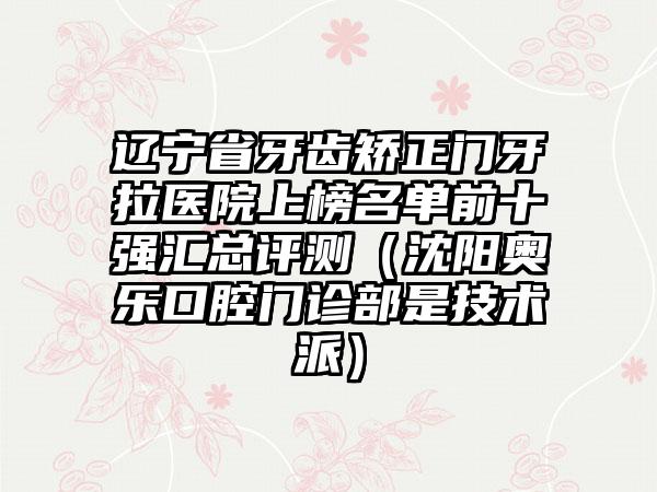 辽宁省牙齿矫正门牙拉医院上榜名单前十强汇总评测（沈阳奥乐口腔门诊部是技术派）