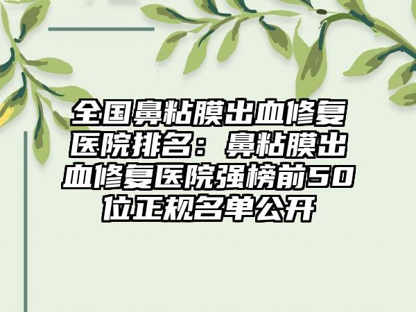 全国鼻粘膜出血修复医院排名：鼻粘膜出血修复医院强榜前50位正规名单公开