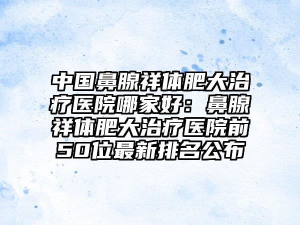 中国鼻腺祥体肥大治疗医院哪家好：鼻腺祥体肥大治疗医院前50位最新排名公布