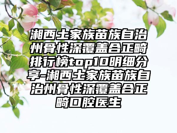 湘西土家族苗族自治州骨性深覆盖合正畸排行榜top10明细分享-湘西土家族苗族自治州骨性深覆盖合正畸口腔医生