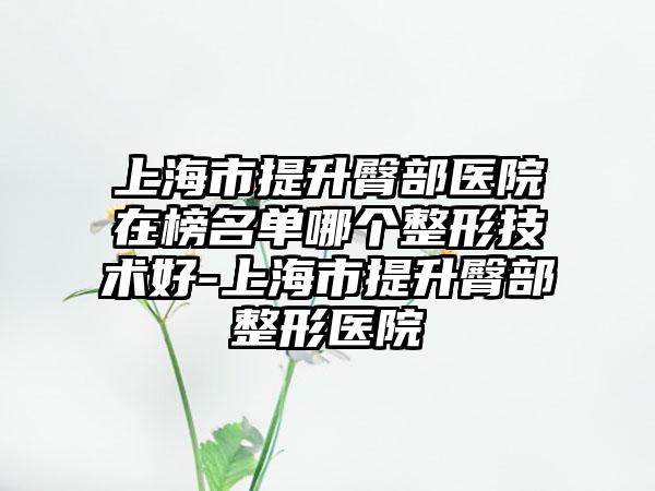 上海市提升臀部医院在榜名单哪个整形技术好-上海市提升臀部整形医院