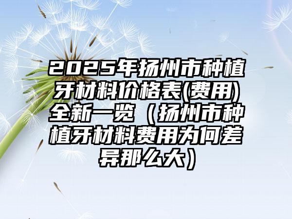 2025年扬州市种植牙材料价格表(费用)全新一览（扬州市种植牙材料费用为何差异那么大）