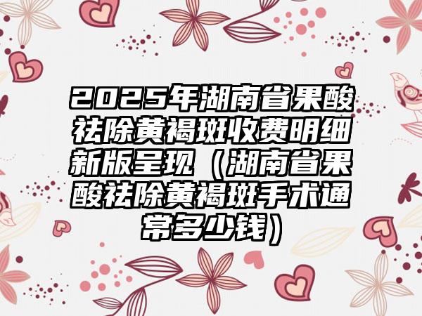 2025年湖南省果酸祛除黄褐斑收费明细新版呈现（湖南省果酸祛除黄褐斑手术通常多少钱）