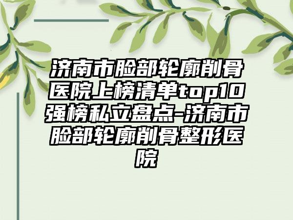 济南市脸部轮廓削骨医院上榜清单top10强榜私立盘点-济南市脸部轮廓削骨整形医院