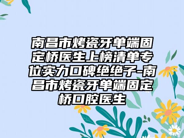 南昌市烤瓷牙单端固定桥医生上榜清单专位实力口碑绝绝子-南昌市烤瓷牙单端固定桥口腔医生