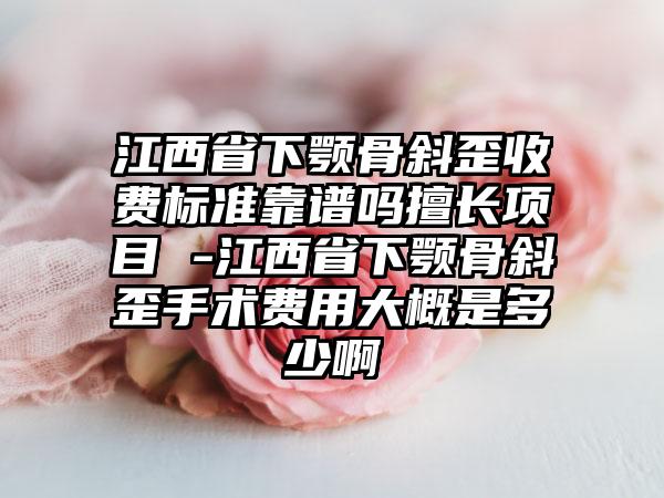 江西省下颚骨斜歪收费标准靠谱吗擅长项目 -江西省下颚骨斜歪手术费用大概是多少啊