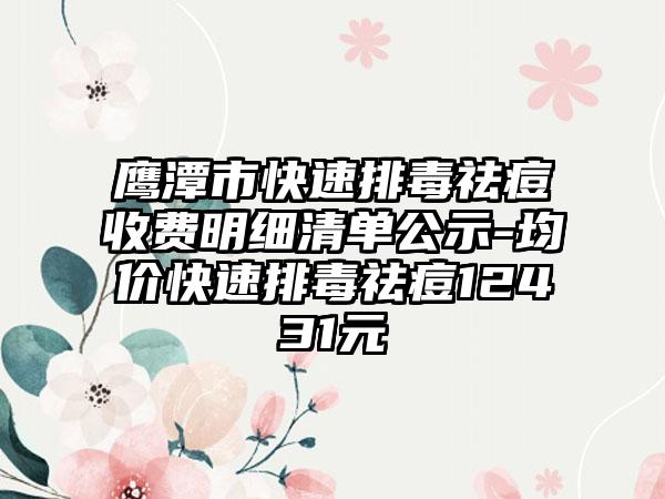 鹰潭市快速排毒祛痘收费明细清单公示-均价快速排毒祛痘12431元