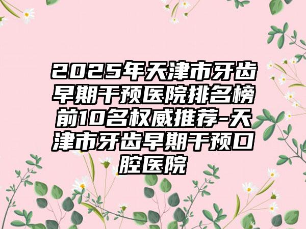 2025年天津市牙齿早期干预医院排名榜前10名权威推荐-天津市牙齿早期干预口腔医院