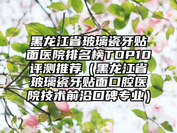 黑龙江省玻璃瓷牙贴面医院排名榜TOP10评测推荐（黑龙江省玻璃瓷牙贴面口腔医院技术前沿口碑专业）