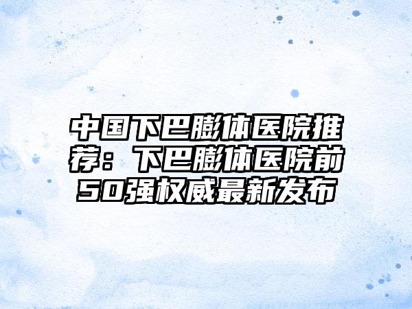 中国下巴膨体医院推荐：下巴膨体医院前50强权威最新发布