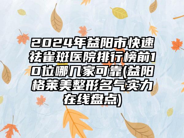 2024年益阳市快速祛雀斑医院排行榜前10位哪几家可靠(益阳格莱美整形名气实力在线盘点)