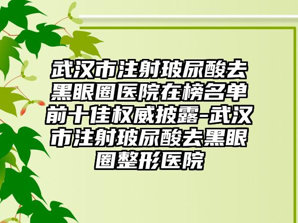 武汉市注射玻尿酸去黑眼圈医院在榜名单前十佳权威披露-武汉市注射玻尿酸去黑眼圈整形医院