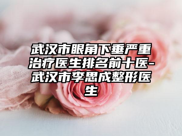 武汉市眼角下垂严重治疗医生排名前十医-武汉市李思成整形医生