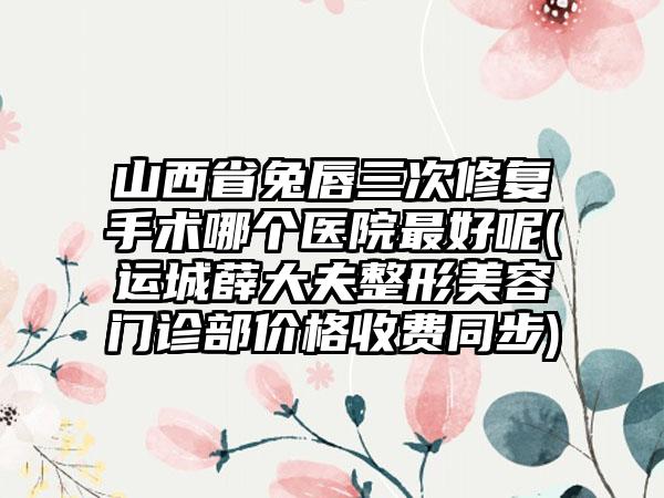 山西省兔唇三次修复手术哪个医院最好呢(运城薛大夫整形美容门诊部价格收费同步)