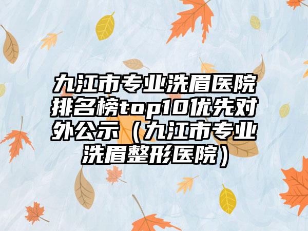 九江市专业洗眉医院排名榜top10优先对外公示（九江市专业洗眉整形医院）