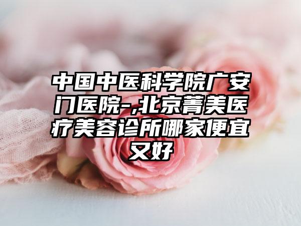 中国中医科学院广安门医院-,北京菁美医疗美容诊所哪家便宜又好