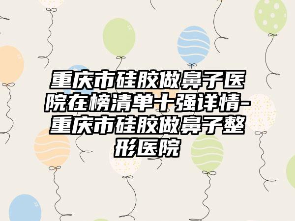 重庆市硅胶做鼻子医院在榜清单十强详情-重庆市硅胶做鼻子整形医院