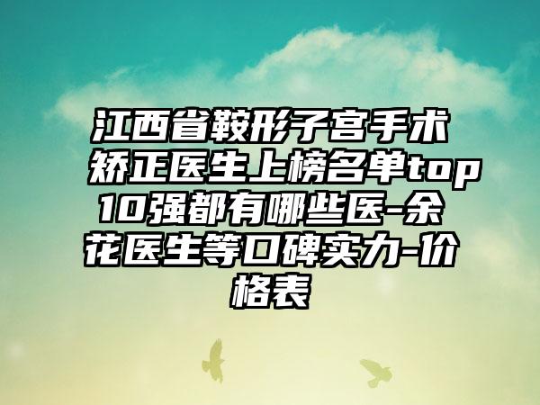 江西省鞍形子宫手术矫正医生上榜名单top10强都有哪些医-余花医生等口碑实力-价格表