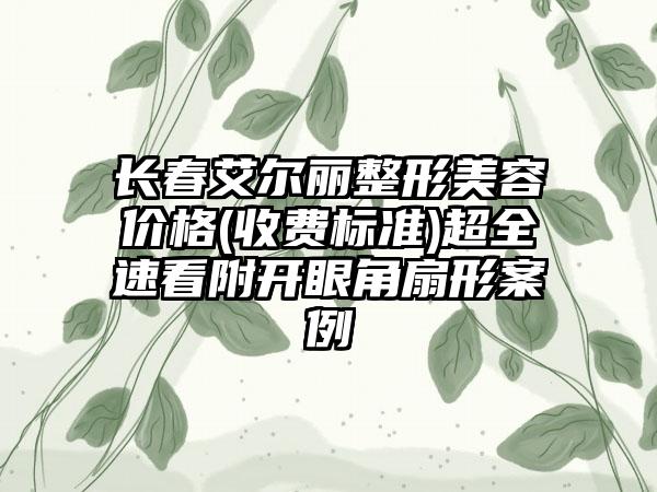 长春艾尔丽整形美容价格(收费标准)超全速看附开眼角扇形案例