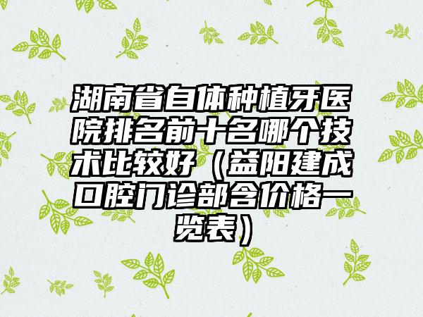 湖南省自体种植牙医院排名前十名哪个技术比较好（益阳建成口腔门诊部含价格一览表）