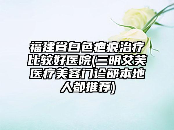 福建省白色疤痕治疗比较好医院(三明艾芙医疗美容门诊部本地人都推荐)