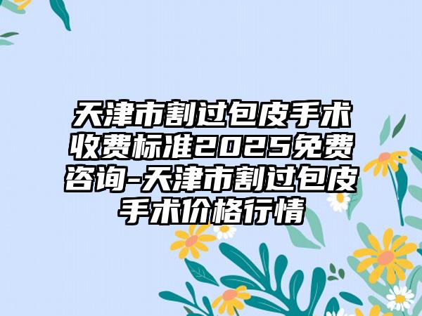 天津市割过包皮手术收费标准2025免费咨询-天津市割过包皮手术价格行情