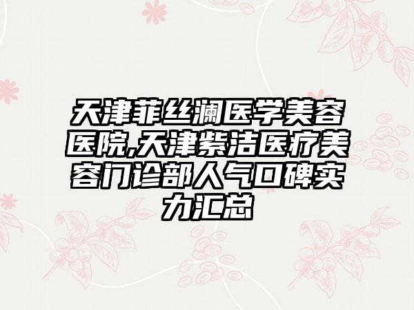 天津菲丝澜医学美容医院,天津紫洁医疗美容门诊部人气口碑实力汇总