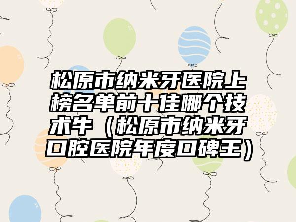 松原市纳米牙医院上榜名单前十佳哪个技术牛（松原市纳米牙口腔医院年度口碑王）