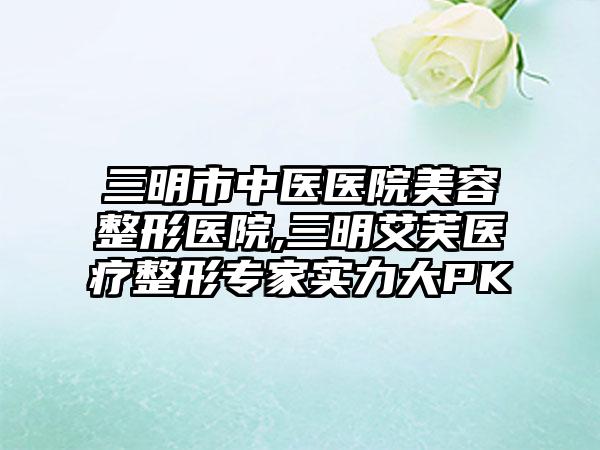 三明市中医医院美容整形医院,三明艾芙医疗整形专家实力大PK