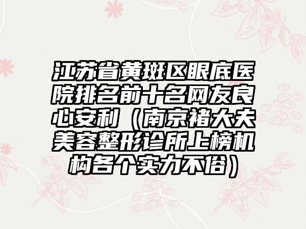 江苏省黄斑区眼底医院排名前十名网友良心安利（南京褚大夫美容整形诊所上榜机构各个实力不俗）