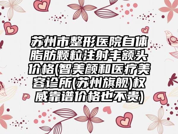 苏州市整形医院自体脂肪颗粒注射丰额头价格(智美颜和医疗美容诊所(苏州旗舰)权威靠谱价格也不贵)