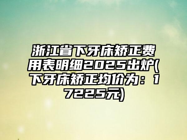 浙江省下牙床矫正费用表明细2025出炉(下牙床矫正均价为：17225元)