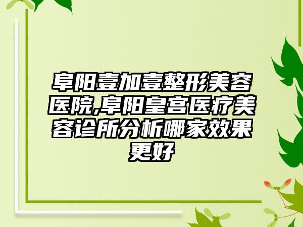 阜阳壹加壹整形美容医院,阜阳皇宫医疗美容诊所分析哪家效果更好