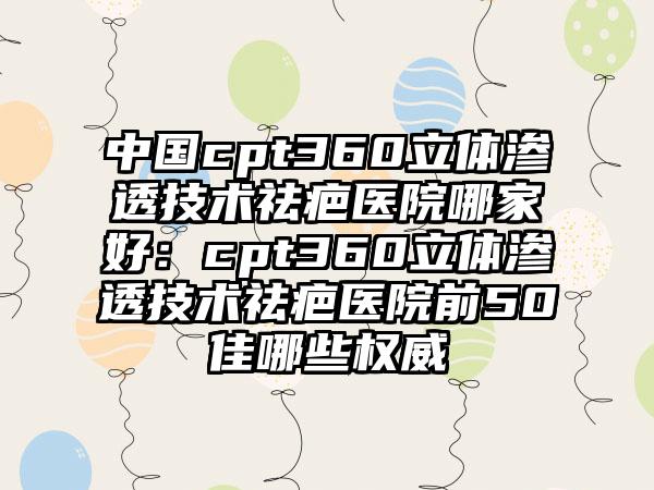 中国cpt360立体渗透技术祛疤医院哪家好：cpt360立体渗透技术祛疤医院前50佳哪些权威