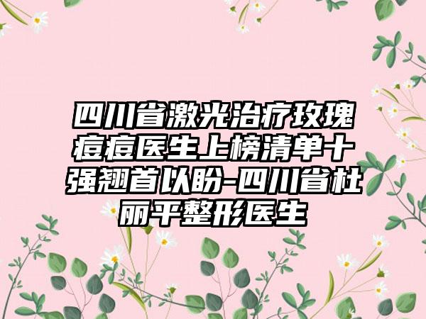 四川省激光治疗玫瑰痘痘医生上榜清单十强翘首以盼-四川省杜丽平整形医生