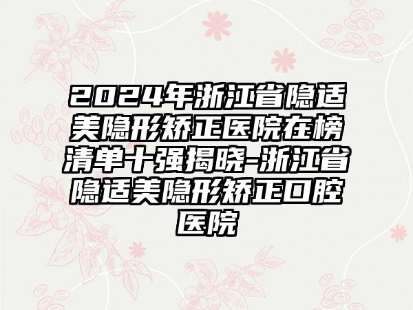 2024年浙江省隐适美隐形矫正医院在榜清单十强揭晓-浙江省隐适美隐形矫正口腔医院