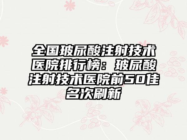 全国玻尿酸注射技术医院排行榜：玻尿酸注射技术医院前50佳名次刷新