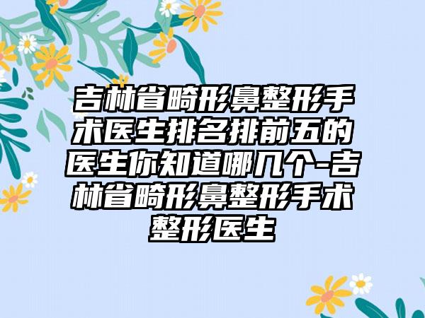 吉林省畸形鼻整形手术医生排名排前五的医生你知道哪几个-吉林省畸形鼻整形手术整形医生