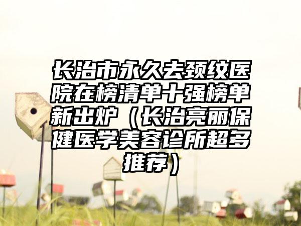 长治市永久去颈纹医院在榜清单十强榜单新出炉（长治亮丽保健医学美容诊所超多推荐）